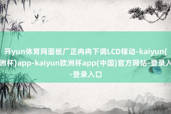 开yun体育网面板厂正冉冉下调LCD稼动-kaiyun(欧洲杯)app-kaiyun欧洲杯app(中国)官方网站-登录入口