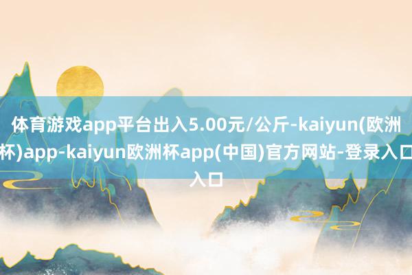 体育游戏app平台出入5.00元/公斤-kaiyun(欧洲杯)app-kaiyun欧洲杯app(中国)官方网站-登录入口