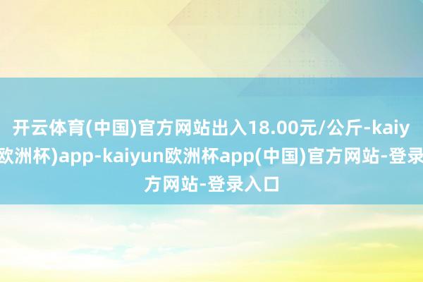 开云体育(中国)官方网站出入18.00元/公斤-kaiyun(欧洲杯)app-kaiyun欧洲杯app(中国)官方网站-登录入口