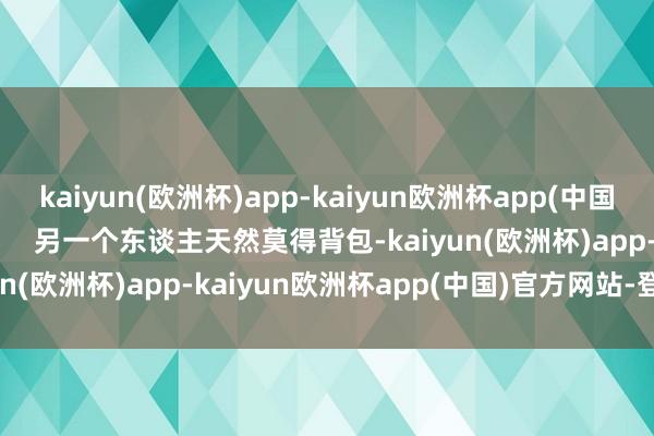 kaiyun(欧洲杯)app-kaiyun欧洲杯app(中国)官方网站-登录入口        另一个东谈主天然莫得背包-kaiyun(欧洲杯)app-kaiyun欧洲杯app(中国)官方网站-登录入口