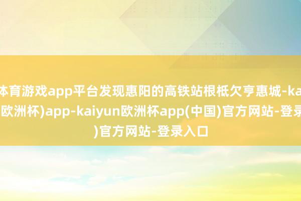 体育游戏app平台发现惠阳的高铁站根柢欠亨惠城-kaiyun(欧洲杯)app-kaiyun欧洲杯app(中国)官方网站-登录入口