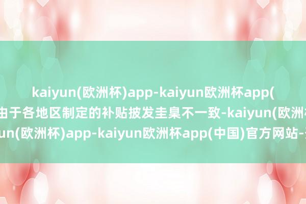 kaiyun(欧洲杯)app-kaiyun欧洲杯app(中国)官方网站-登录入口由于各地区制定的补贴披发圭臬不一致-kaiyun(欧洲杯)app-kaiyun欧洲杯app(中国)官方网站-登录入口