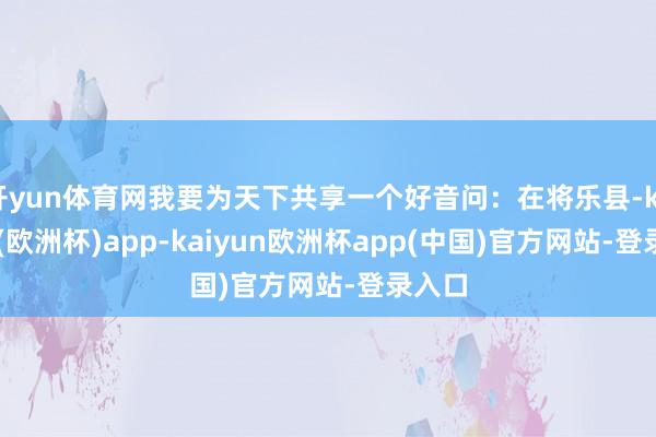 开yun体育网我要为天下共享一个好音问：在将乐县-kaiyun(欧洲杯)app-kaiyun欧洲杯app(中国)官方网站-登录入口