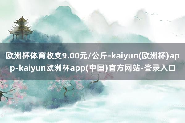 欧洲杯体育收支9.00元/公斤-kaiyun(欧洲杯)app-kaiyun欧洲杯app(中国)官方网站-登录入口