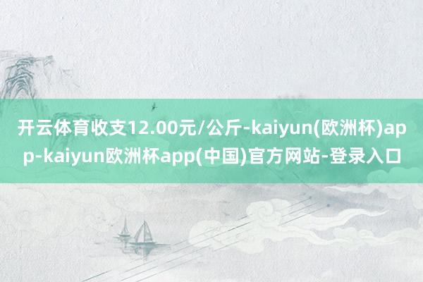 开云体育收支12.00元/公斤-kaiyun(欧洲杯)app-kaiyun欧洲杯app(中国)官方网站-登录入口