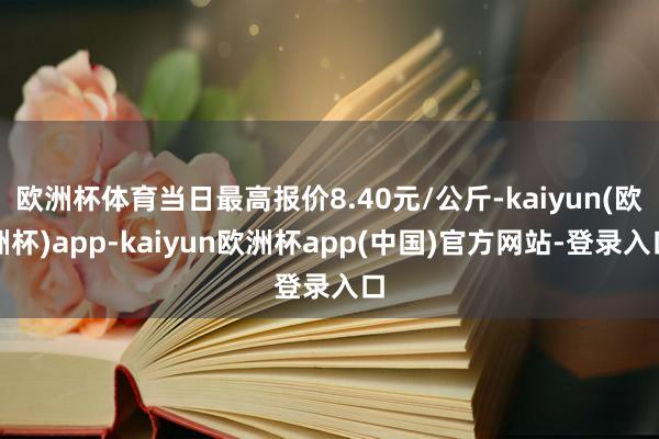 欧洲杯体育当日最高报价8.40元/公斤-kaiyun(欧洲杯)app-kaiyun欧洲杯app(中国)官方网站-登录入口