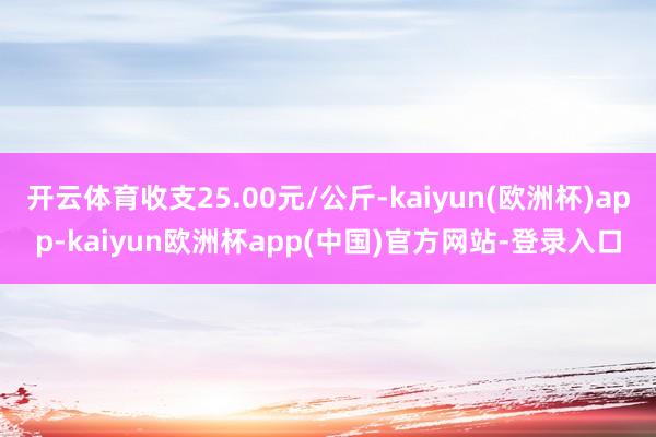 开云体育收支25.00元/公斤-kaiyun(欧洲杯)app-kaiyun欧洲杯app(中国)官方网站-登录入口