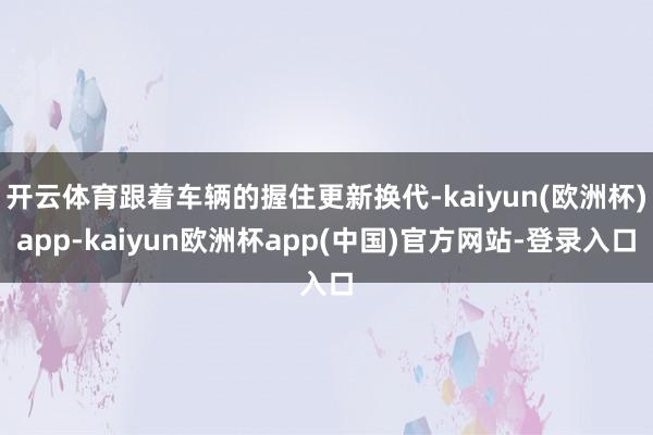 开云体育跟着车辆的握住更新换代-kaiyun(欧洲杯)app-kaiyun欧洲杯app(中国)官方网站-登录入口