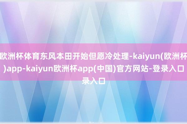 欧洲杯体育东风本田开始但愿冷处理-kaiyun(欧洲杯)app-kaiyun欧洲杯app(中国)官方网站-登录入口