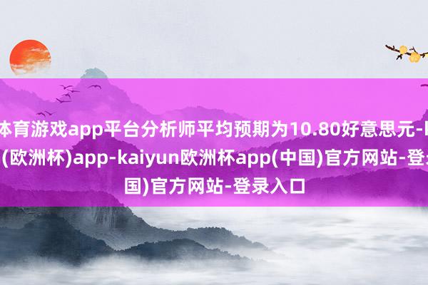 体育游戏app平台分析师平均预期为10.80好意思元-kaiyun(欧洲杯)app-kaiyun欧洲杯app(中国)官方网站-登录入口