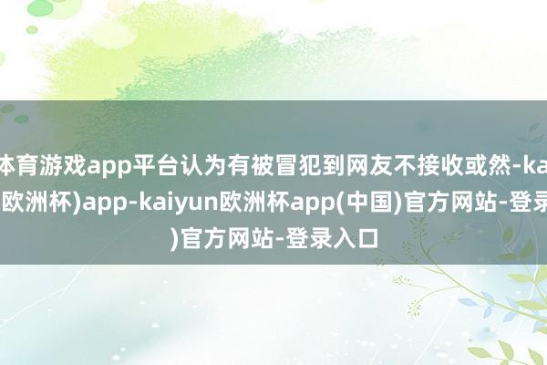 体育游戏app平台认为有被冒犯到网友不接收或然-kaiyun(欧洲杯)app-kaiyun欧洲杯app(中国)官方网站-登录入口