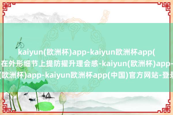 kaiyun(欧洲杯)app-kaiyun欧洲杯app(中国)官方网站-登录入口在外形细节上提防擢升理会感-kaiyun(欧洲杯)app-kaiyun欧洲杯app(中国)官方网站-登录入口