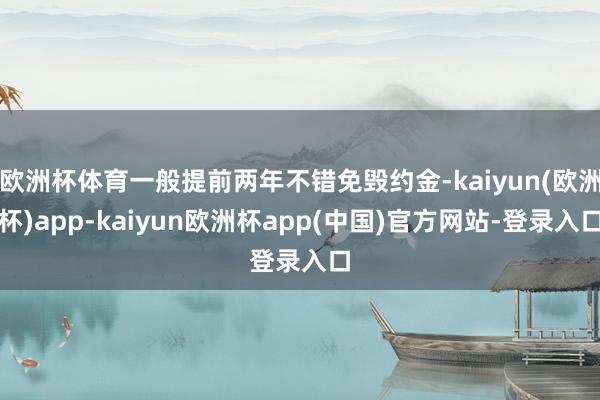 欧洲杯体育一般提前两年不错免毁约金-kaiyun(欧洲杯)app-kaiyun欧洲杯app(中国)官方网站-登录入口