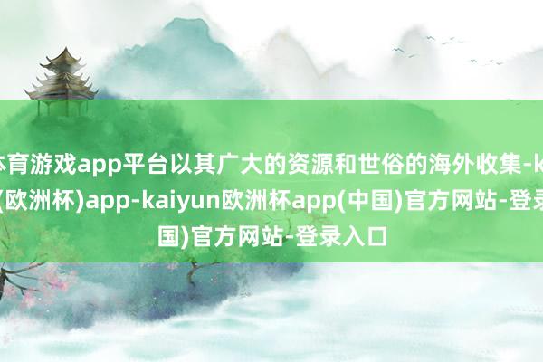 体育游戏app平台以其广大的资源和世俗的海外收集-kaiyun(欧洲杯)app-kaiyun欧洲杯app(中国)官方网站-登录入口