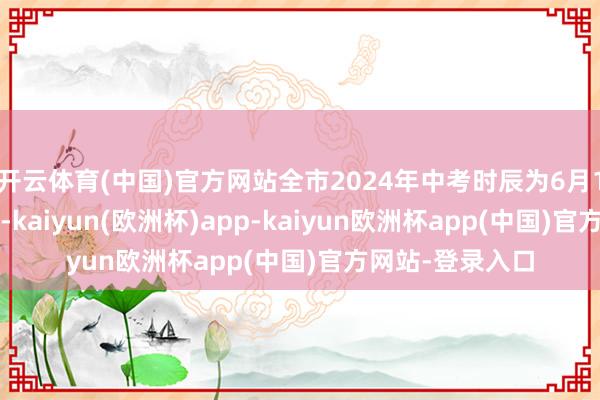 开云体育(中国)官方网站全市2024年中考时辰为6月12日至6月14日-kaiyun(欧洲杯)app-kaiyun欧洲杯app(中国)官方网站-登录入口