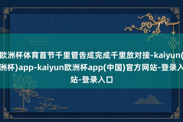 欧洲杯体育首节千里管告成完成千里放对接-kaiyun(欧洲杯)app-kaiyun欧洲杯app(中国)官方网站-登录入口