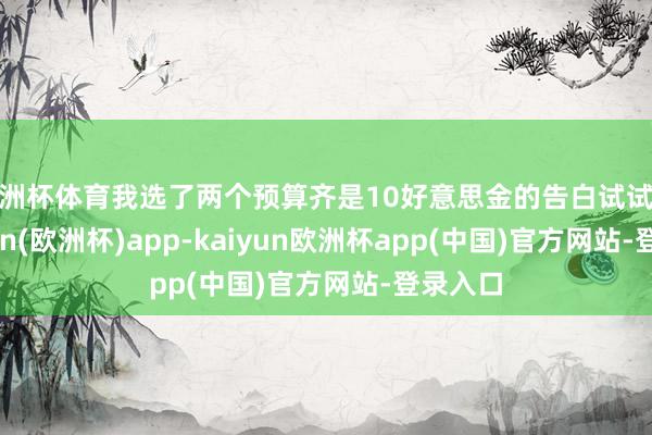 欧洲杯体育我选了两个预算齐是10好意思金的告白试试水-kaiyun(欧洲杯)app-kaiyun欧洲杯app(中国)官方网站-登录入口