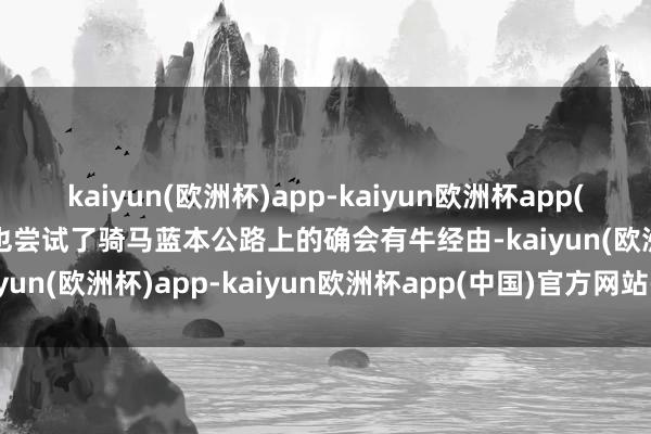 kaiyun(欧洲杯)app-kaiyun欧洲杯app(中国)官方网站-登录入口也尝试了骑马蓝本公路上的确会有牛经由-kaiyun(欧洲杯)app-kaiyun欧洲杯app(中国)官方网站-登录入口