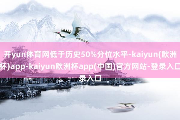 开yun体育网低于历史50%分位水平-kaiyun(欧洲杯)app-kaiyun欧洲杯app(中国)官方网站-登录入口