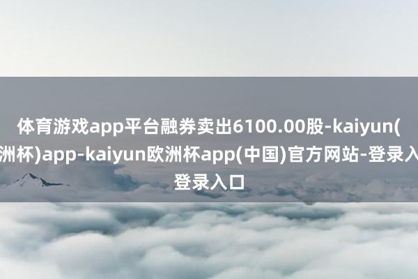 体育游戏app平台融券卖出6100.00股-kaiyun(欧洲杯)app-kaiyun欧洲杯app(中国)官方网站-登录入口