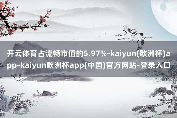 开云体育占流畅市值的5.97%-kaiyun(欧洲杯)app-kaiyun欧洲杯app(中国)官方网站-登录入口