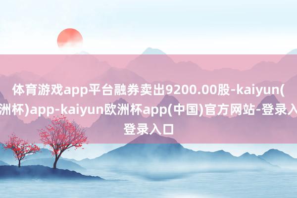 体育游戏app平台融券卖出9200.00股-kaiyun(欧洲杯)app-kaiyun欧洲杯app(中国)官方网站-登录入口