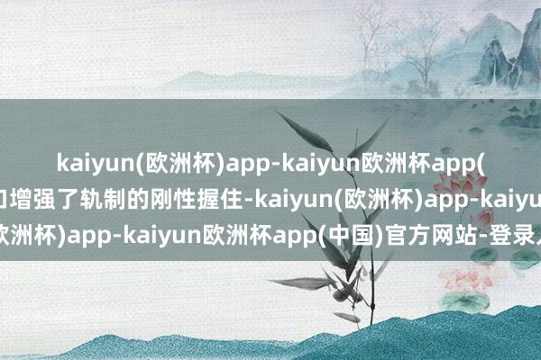 kaiyun(欧洲杯)app-kaiyun欧洲杯app(中国)官方网站-登录入口增强了轨制的刚性握住-kaiyun(欧洲杯)app-kaiyun欧洲杯app(中国)官方网站-登录入口