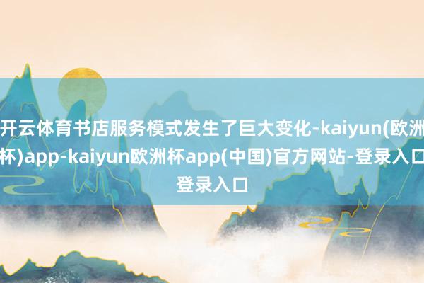 开云体育书店服务模式发生了巨大变化-kaiyun(欧洲杯)app-kaiyun欧洲杯app(中国)官方网站-登录入口