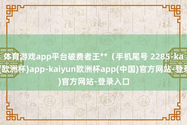 体育游戏app平台破费者王**（手机尾号 2285-kaiyun(欧洲杯)app-kaiyun欧洲杯app(中国)官方网站-登录入口