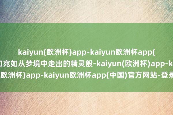 kaiyun(欧洲杯)app-kaiyun欧洲杯app(中国)官方网站-登录入口宛如从梦境中走出的精灵般-kaiyun(欧洲杯)app-kaiyun欧洲杯app(中国)官方网站-登录入口