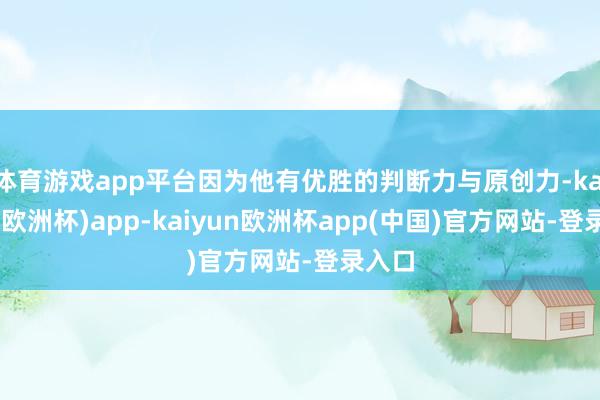 体育游戏app平台因为他有优胜的判断力与原创力-kaiyun(欧洲杯)app-kaiyun欧洲杯app(中国)官方网站-登录入口