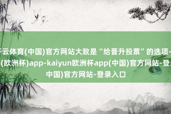 开云体育(中国)官方网站大致是“给晋升投票”的选项-kaiyun(欧洲杯)app-kaiyun欧洲杯app(中国)官方网站-登录入口