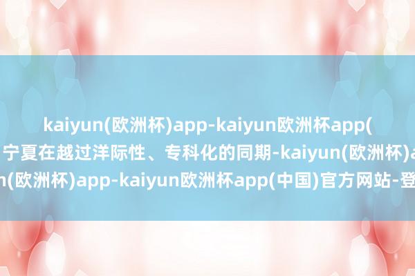 kaiyun(欧洲杯)app-kaiyun欧洲杯app(中国)官方网站-登录入口宁夏在越过洋际性、专科化的同期-kaiyun(欧洲杯)app-kaiyun欧洲杯app(中国)官方网站-登录入口