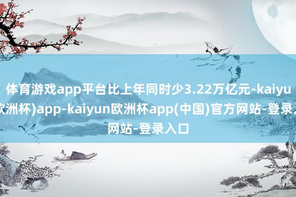 体育游戏app平台比上年同时少3.22万亿元-kaiyun(欧洲杯)app-kaiyun欧洲杯app(中国)官方网站-登录入口