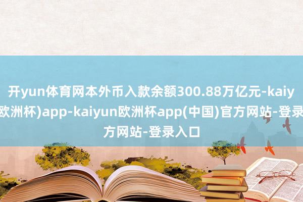 开yun体育网本外币入款余额300.88万亿元-kaiyun(欧洲杯)app-kaiyun欧洲杯app(中国)官方网站-登录入口