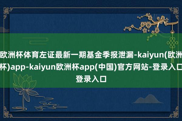 欧洲杯体育左证最新一期基金季报泄漏-kaiyun(欧洲杯)app-kaiyun欧洲杯app(中国)官方网站-登录入口