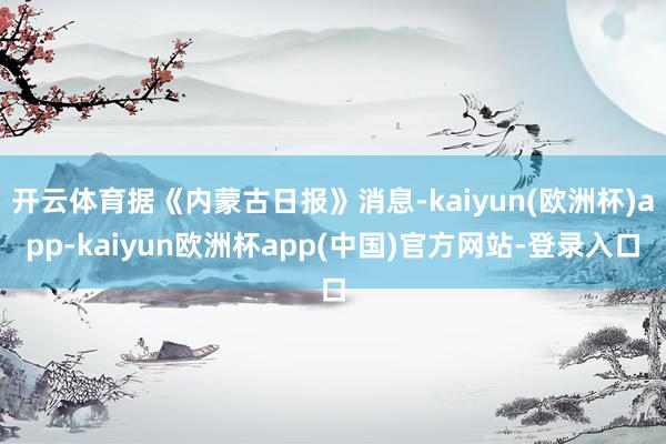 开云体育据《内蒙古日报》消息-kaiyun(欧洲杯)app-kaiyun欧洲杯app(中国)官方网站-登录入口