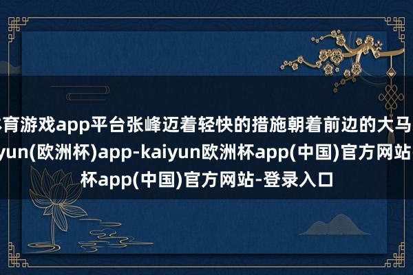 体育游戏app平台张峰迈着轻快的措施朝着前边的大马路走去-kaiyun(欧洲杯)app-kaiyun欧洲杯app(中国)官方网站-登录入口