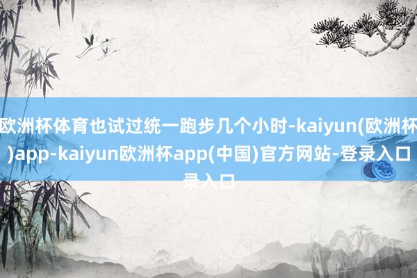 欧洲杯体育也试过统一跑步几个小时-kaiyun(欧洲杯)app-kaiyun欧洲杯app(中国)官方网站-登录入口