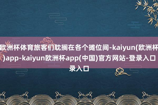 欧洲杯体育旅客们耽搁在各个摊位间-kaiyun(欧洲杯)app-kaiyun欧洲杯app(中国)官方网站-登录入口