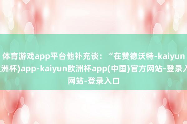 体育游戏app平台他补充谈：“在赞德沃特-kaiyun(欧洲杯)app-kaiyun欧洲杯app(中国)官方网站-登录入口