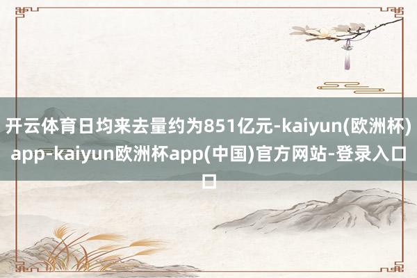 开云体育日均来去量约为851亿元-kaiyun(欧洲杯)app-kaiyun欧洲杯app(中国)官方网站-登录入口