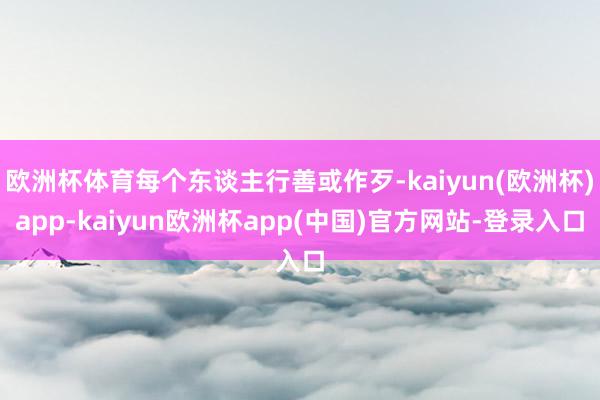 欧洲杯体育每个东谈主行善或作歹-kaiyun(欧洲杯)app-kaiyun欧洲杯app(中国)官方网站-登录入口