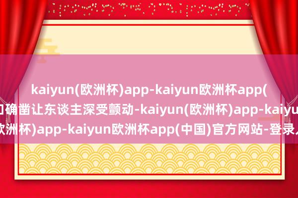 kaiyun(欧洲杯)app-kaiyun欧洲杯app(中国)官方网站-登录入口确凿让东谈主深受颤动-kaiyun(欧洲杯)app-kaiyun欧洲杯app(中国)官方网站-登录入口