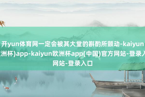 开yun体育网一定会被其大堂的斟酌所颤动-kaiyun(欧洲杯)app-kaiyun欧洲杯app(中国)官方网站-登录入口