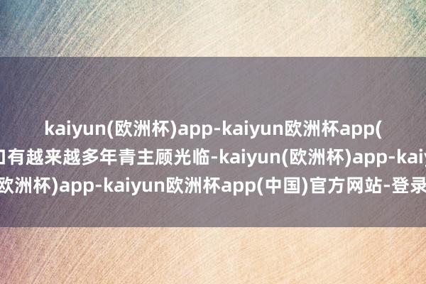 kaiyun(欧洲杯)app-kaiyun欧洲杯app(中国)官方网站-登录入口有越来越多年青主顾光临-kaiyun(欧洲杯)app-kaiyun欧洲杯app(中国)官方网站-登录入口