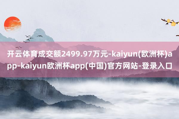 开云体育成交额2499.97万元-kaiyun(欧洲杯)app-kaiyun欧洲杯app(中国)官方网站-登录入口