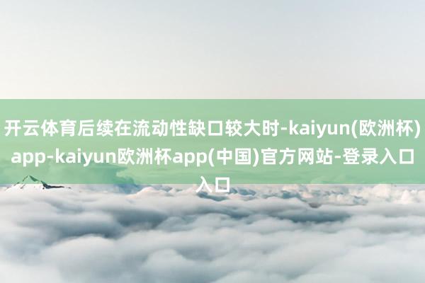 开云体育后续在流动性缺口较大时-kaiyun(欧洲杯)app-kaiyun欧洲杯app(中国)官方网站-登录入口