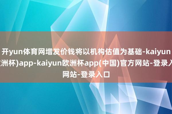 开yun体育网增发价钱将以机构估值为基础-kaiyun(欧洲杯)app-kaiyun欧洲杯app(中国)官方网站-登录入口