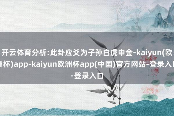 开云体育分析:此卦应爻为子孙白虎申金-kaiyun(欧洲杯)app-kaiyun欧洲杯app(中国)官方网站-登录入口